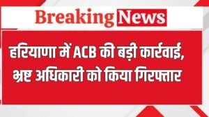 ACB Action: हरियाणा एंटी करप्शन ब्यूरो की बड़ी कार्रवाई, रिश्वतखोर अफसर को किया गिरफ्तार