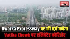 Gurugram – वाटिका चौक पर Dwarka Expressway की तर्ज़ पर बनेगा विशाल एलिवेटेड कॉरिडोर, ₹750 करोड़ को मिली मंजूरी !