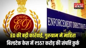 Gurugram: ED की बड़ी कार्रवाई, गुरुग्राम में माहिरा बिल्डटेक केस में ₹557 करोड़ की संपत्ति कुर्क, जानिए पूरा मामला