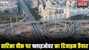 Vatika Chowk Cloverleaf Flyover का डिजाइन बनकर हुआ तैयार, इसी महीने खुलेंगे टेंडर, जाम की होगी छुट्टी